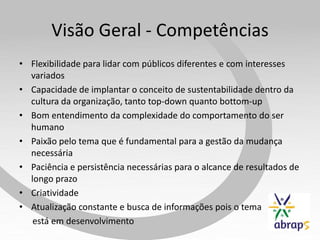 Visão Geral - Competências
• Flexibilidade para lidar com públicos diferentes e com interesses
  variados
• Capacidade de implantar o conceito de sustentabilidade dentro da
  cultura da organização, tanto top-down quanto bottom-up
• Bom entendimento da complexidade do comportamento do ser
  humano
• Paixão pelo tema que é fundamental para a gestão da mudança
  necessária
• Paciência e persistência necessárias para o alcance de resultados de
  longo prazo
• Criatividade
• Atualização constante e busca de informações pois o tema
   está em desenvolvimento
 