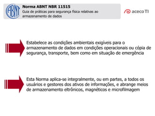 Guia de práticas para segurança física relativas ao
armazenamento de dados
Estabelece as condições ambientais exigíveis para o
armazenamento de dados em condições operacionais ou cópia de
segurança, transporte, bem como em situação de emergência
Esta Norma aplica-se integralmente, ou em partes, a todos os
usuários e gestores dos ativos de informações, e abrange meios
de armazenamento eltrônicos, magnéticos e microfilmagem
Norma ABNT NBR 11515
 