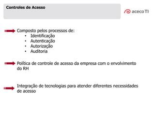 Composto pelos processos de:
• Identificação
• Autenticação
• Autorização
• Auditoria
Controles de Acesso
Política de controle de acesso da empresa com o envolvimento
do RH
Integração de tecnologias para atender diferentes necessidades
de acesso
 
