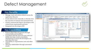 Defect Management
– Manage, track and enforce defects across the
application lifecycle
– Create defects from manually or directly from
the execution of manual and automated tests
– Clearly communicate bugs to developers with
context from requirements and tests
– Integrated into developers IDE
Key Benefits
Key Capabilities
– Enforce defect lifecycle process through
custom fields and workflow
– Log defects directly from test runs with test
details (test step, result, screenshots,
attachments) to ensure the developers can
reproduce the issue
– Traceability to requirements, tests and other
defects
– Alert key stakeholders through automated
emails
 