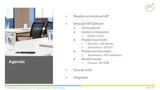 ● Desafíos en entornos SAP
● Solución HP Software
● Visión general
● Gestión e integración
● Quality Center
● Pruebas funcionales
● Manuales – HP Sprinter
● Automáticas – HP UFT
● Pruebas no funcionales
● Rendimiento – HP LoadRunner
● Monitorización
● Procesos - HP APM
● Caso de éxito
● Preguntas
16/05/2013Confidential and Propietary // All rights reserved // Globe Testing
Agenda
 