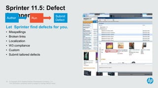 © Copyright 2012 Hewlett-Packard Development Company, L.P.
The information contained herein is subject to change without notice.
25
Sprinter 11.5: Defect
Scanners
Let Sprinter find defects for you.
• Misspellings
• Broken links
• Localization
• W3 compliance
• Custom
• Submit tailored defects
Author Run
Submit
Defect
Author
 