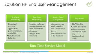 16/05/2013Confidential and Propietary // All rights reserved // Globe Testing
Synthetic
Monitoring
•Proactively
monitor
application
performance and
availability
•Emulates user
behavior
Real User
Monitoring
•Monitor real user
transaction as they
flow across tiers
•Granular
Insight, Fast
Isolation
Service Level
Management
•Measure service
levels based on
user’s experience
•Report
application health
to the business
Anywhere
•24x7 Stability
•Global Scalability
•Monitor outside
the firewall from
any
location, cloud
ready
Run-Time Service Model
Solution HP End User Management
 