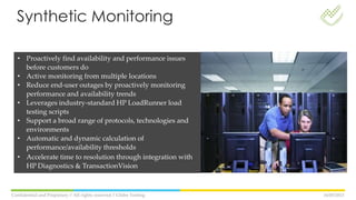 16/05/2013Confidential and Propietary // All rights reserved // Globe Testing
• Proactively find availability and performance issues
before customers do
• Active monitoring from multiple locations
• Reduce end-user outages by proactively monitoring
performance and availability trends
• Leverages industry-standard HP LoadRunner load
testing scripts
• Support a broad range of protocols, technologies and
environments
• Automatic and dynamic calculation of
performance/availability thresholds
• Accelerate time to resolution through integration with
HP Diagnostics & TransactionVision
Synthetic Monitoring
 