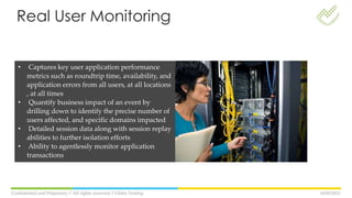 16/05/2013Confidential and Propietary // All rights reserved // Globe Testing
• Captures key user application performance
metrics such as roundtrip time, availability, and
application errors from all users, at all locations
, at all times
• Quantify business impact of an event by
drilling down to identify the precise number of
users affected, and specific domains impacted
• Detailed session data along with session replay
abilities to further isolation efforts
• Ability to agentlessly monitor application
transactions
Real User Monitoring
 