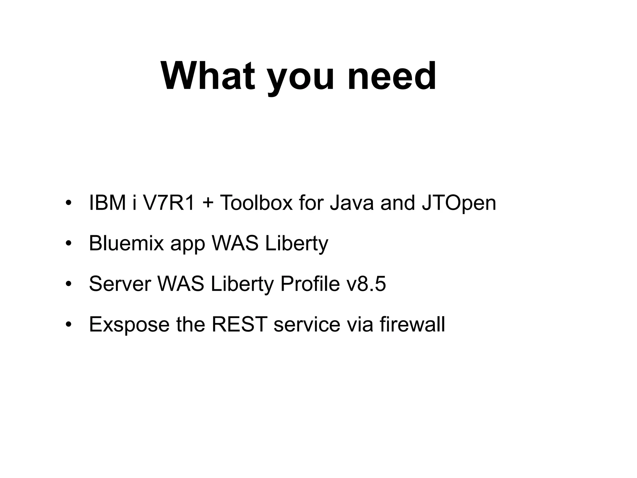 What you need 
• IBM i V7R1 + Toolbox for Java and JTOpen 
• Bluemix app WAS Liberty 
• Server WAS Liberty Profile v8.5 
• Exspose the REST service via firewall 
 