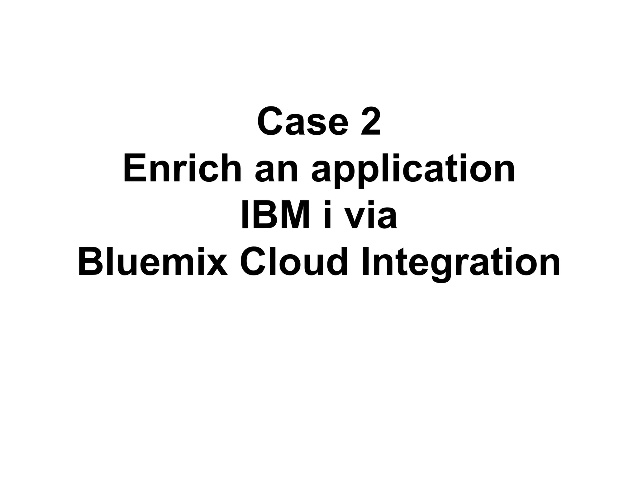 Case 2 
Enrich an application 
IBM i via 
Bluemix Cloud Integration 
 