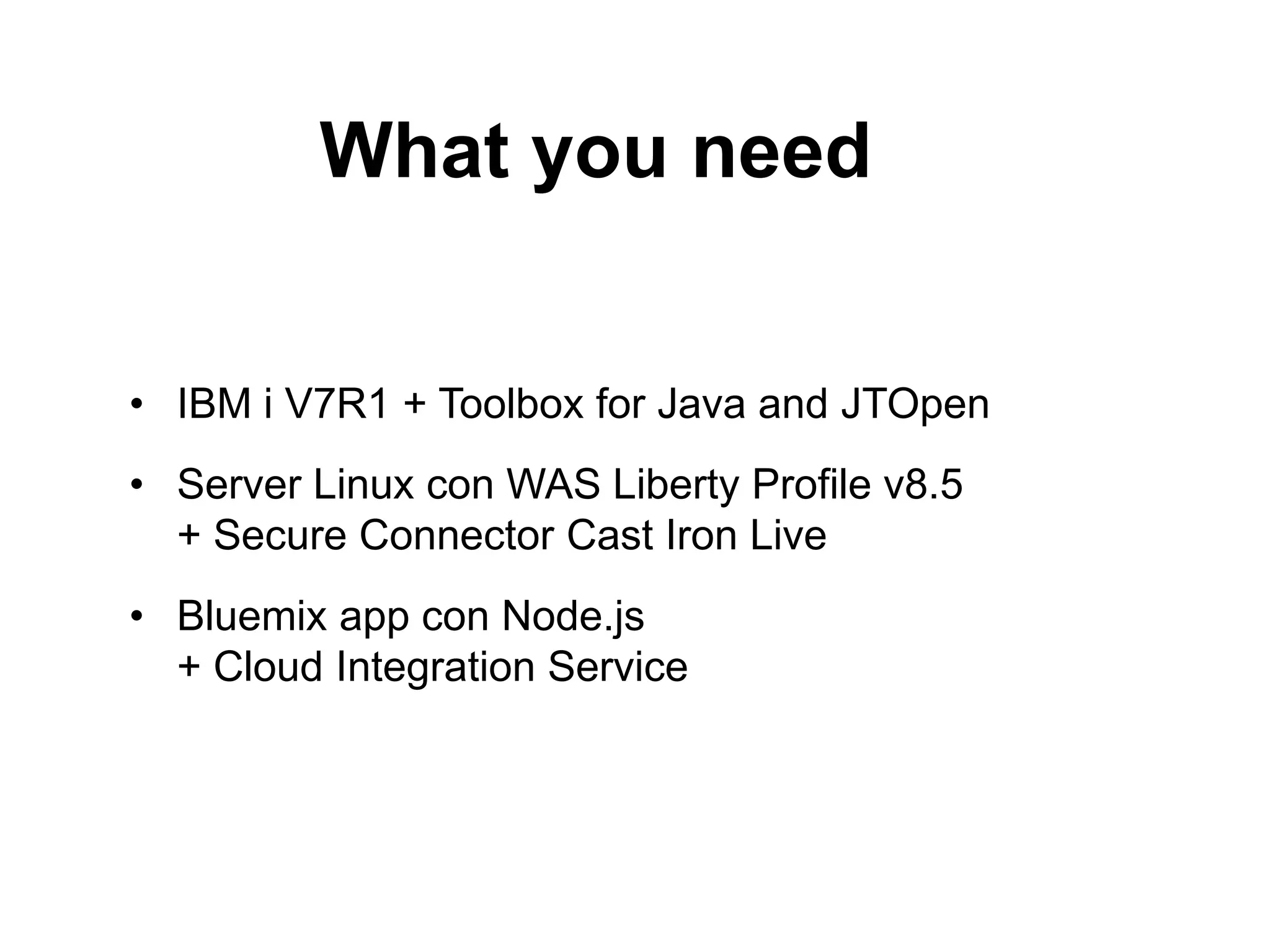 What you need 
• IBM i V7R1 + Toolbox for Java and JTOpen 
• Server Linux con WAS Liberty Profile v8.5 
+ Secure Connector Cast Iron Live 
• Bluemix app con Node.js 
+ Cloud Integration Service 
 