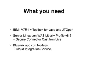 What you need 
• IBM i V7R1 + Toolbox for Java and JTOpen 
• Server Linux con WAS Liberty Profile v8.5 
+ Secure Connector Cast Iron Live 
• Bluemix app con Node.js 
+ Cloud Integration Service 
 