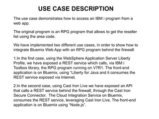 USE CASE DESCRIPTION 
The use case demonstrates how to access an IBM i program from a 
web app. 
The original program is an RPG program that allows to get the reseller 
list using the area code. 
We have implemented two different use cases, in order to show how to 
integrate Bluemix Web App with an RPG program behind the firewall: 
1.In the first case, using the WebSphere Application Server Liberty 
Profile, we have exposed a REST service which calls, via IBM i 
Toolbox library, the RPG program running on V7R1. The front-end 
application is on Bluemix, using “Liberty for Java and it consumes the 
REST service exposed via Internet. 
2.In the second case, using Cast Iron Live we have exposed an API 
that calls a REST service behind the firewall, through the Cast Iron 
Secure Connector. The Cloud Integration Service on Bluemix, 
consumes the REST service, leveraging Cast Iron Live. The front-end 
application is on Bluemix using “Node.js”. 
 