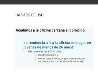 HÁBITOS DE USO



Acudimos a la oficina cercana al domicilio.


    La tendencia a ir a la oficina es mayor en
    jóvenes de menos de 24 años!!
       Este segmento (es el 13%) tiene:
              1. más tiempo libre y
              2. menor conocimiento, mayor inseguridad, no
                 autónomos (en sus decisiones financieras).
 