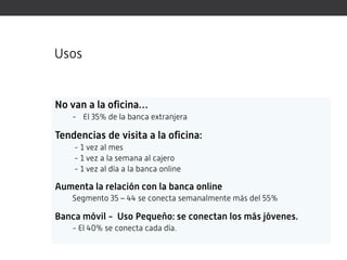 Usos


No van a la oficina…
    - El 35% de la banca extranjera

Tendencias de visita a la oficina:
    - 1 vez al mes
    - 1 vez a la semana al cajero
    - 1 vez al día a la banca online

Aumenta la relación con la banca online
    Segmento 35 – 44 se conecta semanalmente más del 55%

Banca móvil - Uso Pequeño: se conectan los más jóvenes.
    - El 40% se conecta cada día.
 