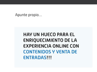 Apunte propio…




    HAY UN HUECO PARA EL
    ENRIQUECIMIENTO DE LA
    EXPERIENCIA ONLINE CON
    CONTENIDOS Y VENTA DE
    ENTRADAS!!!
 