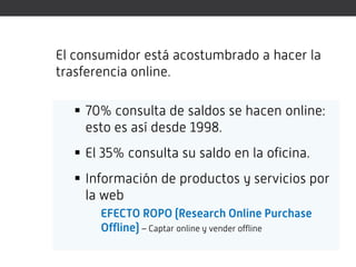 El consumidor está acostumbrado a hacer la
trasferencia online.

   70% consulta de saldos se hacen online:
    esto es así desde 1998.
   El 35% consulta su saldo en la oficina.
   Información de productos y servicios por
    la web
       EFECTO ROPO (Research Online Purchase
       Offline) – Captar online y vender offline
 