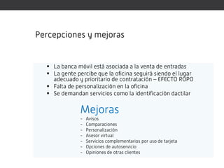 Percepciones y mejoras


   La banca móvil está asociada a la venta de entradas
   La gente percibe que la oficina seguirá siendo el lugar
    adecuado y prioritario de contratación – EFECTO ROPO
   Falta de personalización en la oficina
   Se demandan servicios como la identificación dactilar


               Mejoras
               -   Avisos
               -   Comparaciones
               -   Personalización
               -   Asesor virtual
               -   Servicios complementarios por uso de tarjeta
               -   Opciones de autoservicio
               -   Opiniones de otras clientes
 