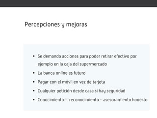 Percepciones y mejoras




   Se demanda acciones para poder retirar efectivo por
    ejemplo en la caja del supermercado

   La banca online es futuro

   Pagar con el móvil en vez de tarjeta

   Cualquier petición desde casa si hay seguridad

   Conocimiento - reconocimiento – asesoramiento honesto
 