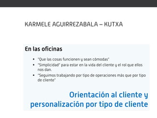 KARMELE AGUIRREZABALA – KUTXA



En las oficinas
    “Que las cosas funcionen y sean cómodas”
    “Simplicidad” para estar en la vida del cliente y el rol que ellos
     nos dan.
    “Seguimos trabajando por tipo de operaciones más que por tipo
     de cliente”



             Orientación al cliente y
  personalización por tipo de cliente
 