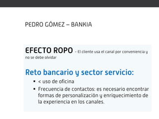 PEDRO GÓMEZ – BANKIA



EFECTO ROPO - El cliente usa el canal por conveniencia y
no se debe olvidar



Reto bancario y sector servicio:
     < uso de oficina
     Frecuencia de contactos: es necesario encontrar
      formas de personalización y enriquecimiento de
      la experiencia en los canales.
 