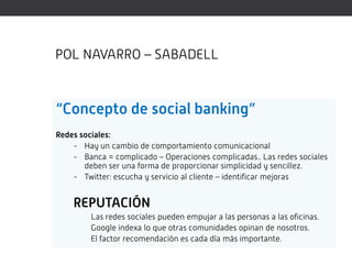POL NAVARRO – SABADELL



“Concepto de social banking”
Redes sociales:
    - Hay un cambio de comportamiento comunicacional
    - Banca = complicado – Operaciones complicadas.. Las redes sociales
       deben ser una forma de proporcionar simplicidad y sencillez.
    - Twitter: escucha y servicio al cliente – identificar mejoras


    REPUTACIÓN
         Las redes sociales pueden empujar a las personas a las oficinas.
         Google indexa lo que otras comunidades opinan de nosotros.
         El factor recomendación es cada día más importante.
 