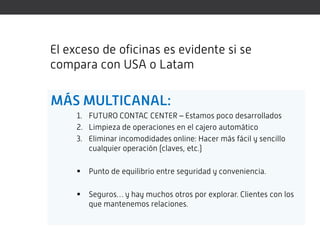 El exceso de oficinas es evidente si se
compara con USA o Latam

MÁS MULTICANAL:
     1. FUTURO CONTAC CENTER – Estamos poco desarrollados
     2. Limpieza de operaciones en el cajero automático
     3. Eliminar incomodidades online: Hacer más fácil y sencillo
        cualquier operación (claves, etc.)

        Punto de equilibrio entre seguridad y conveniencia.

        Seguros… y hay muchos otros por explorar. Clientes con los
         que mantenemos relaciones.
 