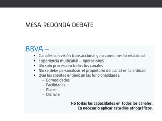 MESA REDONDA DEBATE


BBVA –
     Canales con visión transaccional y no como medio relacional
     Experiencia multicanal – operaciones
     Un solo proceso en todos los canales
     No se debe personalizar el propietario del canal en la entidad
     Que los clientes entiendan las funcionalidades:
       - Comodidades
       - Facilidades
       - Placer
       - Disfrute

                        No todas las capacidades en todos los canales.
                            Es necesario aplicar estudios etnográficos.
 