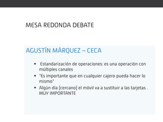 MESA REDONDA DEBATE



AGUSTÍN MÁRQUEZ – CECA

   Estandarización de operaciones: es una operación con
    múltiples canales
   “Es importante que en cualquier cajero pueda hacer lo
    mismo”
   Algún día (cercano) el móvil va a sustituir a las tarjetas .
    MUY IMPORTANTE
 