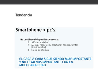 Tendencia


Smartphone > pc’s
  Ha cambiado el dispositivo de acceso:
        1. > Redes sociales
        2. Mejorar modelos de relaciones con los clientes
           (tradicionales)
        3. Cierre de oficinas


  EL CARA A CARA SIGUE SIENDO MUY IMPORTANTE
  Y NO ES MENOS IMPORTANTE CON LA
  MULTICANALIDAD
 