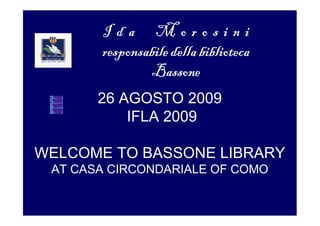 Ida Morosini
       responsabile della biblioteca
               Bassone
       26 AGOSTO 2009
           IFLA 2009

WELCOME TO BASSONE LIBRARY
 AT CASA CIRCONDARIALE OF COMO
 