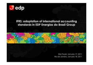 IFRS: adaptation of international accounting
  standards in EDP Energias do Brasil Group




                               São Paulo, January 17, 2011
                           Rio de Janeiro, January 18, 2011
 