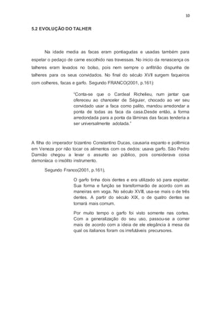 10
5.2 EVOLUÇÃO DO TALHER
Na idade media as facas eram pontiagudas e usadas também para
espetar o pedaço de carne escolhido nas travessas. No inicio da renascença os
talheres eram levados no bolso, pois nem sempre o anfitrião dispunha de
talheres para os seus convidados. No final do século XVII surgem faqueiros
com colheres, facas e garfo. Segundo FRANCO(2001, p.161):
“Conta-se que o Cardeal Richelieu, num jantar que
ofereceu ao chanceler de Séguier, chocado ao ver seu
convidado usar a faca como palito, mandou arredondar a
ponta de todas as faca da casa.Desde então, a forma
arredondada para a ponta da lâminas das facas tenderia a
ser universalmente adotada.”
A filha do imperador bizantino Constantino Ducas, causaria espanto e polêmica
em Veneza por não tocar os alimentos com os dedos: usava garfo. São Pedro
Damião chegou a levar o assunto ao público, pois considerava coisa
demoníaca o insólito instrumento.
Segundo Franco(2001, p.161),
O garfo tinha dois dentes e era utilizado só para espetar.
Sua forma e função se transformarão de acordo com as
maneiras em voga. No século XVIII, usa-se mais o de três
dentes. A partir do século XIX, o de quatro dentes se
tornará mais comum.
Por muito tempo o garfo foi visto somente nas cortes.
Com a generalização do seu uso, passou-se a comer
mais de acordo com a ideia de ele elegância à mesa da
qual os italianos foram os irrefutáveis precursores.
 