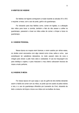 11
6 HÁBITOS DE HIGIENE
Os hábitos de higiene começaram a mudar durante os séculos XV e XVI,
o requinte a mesa, com o uso de prato, garfo e do guardanapo.
Foi deixando para traz hábitos como, comer em tigelas, e a utilização
das mãos para tocar a comida, também o fato de não assear a colher no
guardanapo, passaram a lavar as mãos antes de comer, e limpar a boca no
guardanapo.
6.1 HIGIENE PESSOAL
Nessa época as roupas eram brancas, e eram usados por várias vezes,
os dentes eram escovados com algo natural como cinza, saliva e urina, que
acreditavam ter substância clareadora, no rosto usavam clara de ovos e
vinagre para deixar a pele mais clara e aveludada. O uso da maquiagem era
para desfaça a sujeira, e para mascarar o mau cheiro colocavam trocisco de
rosas e muito perfume.
6.2 HIGIENE À MESA
Foi nessa época em que surgiu o uso do garfo de dois dentes deixando
assim o habito de comer com as mãos, os prato que era usado só pelos nobres
e reis, e o uso do guardanapo difundido por Leonardo da Vinci, deixando de
lado o costume de limpar a boca e as mãos com as toalhas da mesa.
 