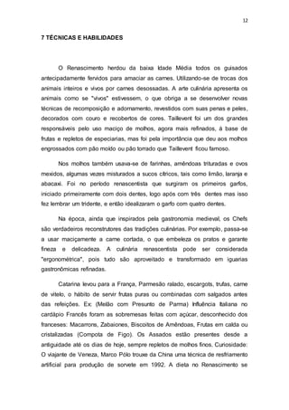12
7 TÉCNICAS E HABILIDADES
O Renascimento herdou da baixa Idade Média todos os guisados
antecipadamente fervidos para amaciar as carnes. Utilizando-se de trocas dos
animais inteiros e vivos por carnes desossadas. A arte culinária apresenta os
animais como se "vivos" estivessem, o que obriga a se desenvolver novas
técnicas de recomposição e adornamento, revestidos com suas penas e peles,
decorados com couro e recobertos de cores. Taillevent foi um dos grandes
responsáveis pelo uso maciço de molhos, agora mais refinados, á base de
frutas e repletos de especiarias, mas foi pela importância que deu aos molhos
engrossados com pão moído ou pão torrado que Taillevent ficou famoso.
Nos molhos também usava-se de farinhas, amêndoas trituradas e ovos
mexidos, algumas vezes misturados a sucos cítricos, tais como limão, laranja e
abacaxi. Foi no período renascentista que surgiram os primeiros garfos,
iniciado primeiramente com dois dentes, logo após com três dentes mas isso
fez lembrar um tridente, e então idealizaram o garfo com quatro dentes.
Na época, ainda que inspirados pela gastronomia medieval, os Chefs
são verdadeiros reconstrutores das tradições culinárias. Por exemplo, passa-se
a usar maciçamente a carne cortada, o que embeleza os pratos e garante
fineza e delicadeza. A culinária renascentista pode ser considerada
"ergonométrica", pois tudo são aproveitado e transformado em iguarias
gastronômicas refinadas.
Catarina levou para a França, Parmesão ralado, escargots, trufas, carne
de vitelo, o hábito de servir frutas puras ou combinadas com salgados antes
das refeições. Ex: (Melão com Presunto de Parma) Influência Italiana no
cardápio Francês foram as sobremesas feitas com açúcar, desconhecido dos
franceses: Macarrons, Zabaiones, Biscoitos de Amêndoas, Frutas em calda ou
cristalizadas (Compota de Figo). Os Assados estão presentes desde a
antiguidade até os dias de hoje, sempre repletos de molhos finos. Curiosidade:
O viajante de Veneza, Marco Pólo trouxe da China uma técnica de resfriamento
artificial para produção de sorvete em 1992. A dieta no Renascimento se
 