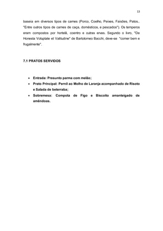 13
baseia em diversos tipos de carnes (Porco, Coelho, Peixes, Faisões, Patos..
"Entre outros tipos de carnes de caça, domésticos, e pescados"). Os temperos
eram compostos por hortelã, coentro e outras ervas. Segundo o livro, "De
Honesta Voluptate et Valitudine" de Bartolomeo Bacchi, deve-se "comer bem e
frugalmente".
7.1 PRATOS SERVIDOS
 Entrada: Presunto parma com melão;
 Prato Principal: Pernil ao Molho de Laranja acompanhado de Risoto
e Salada de beterraba;
 Sobremesa: Compota de Figo e Biscoito amanteigado de
amêndoas.
 