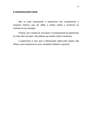 14
8 CONSIDERAÇÕES FINAIS
Não se pode compreender a gastronomia sem considerarmos a
conjuntura histórica, pois ela reflete a cultural, política e econômica do
momento de sua produção.
Portanto, ela é produto de uma época. O encadeamento da gastronomia
vai muito além do prazer. São políticas que revelam poder e poderosos.
A gastronomia é meio para a diferenciação cultural entre nações, nela
reforça o que é própria de um povo, apontando fronteiras e governos.
 