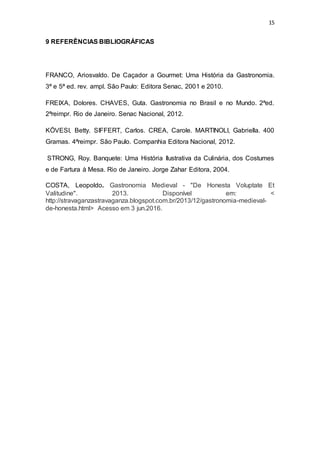 15
9 REFERÊNCIAS BIBLIOGRÁFICAS
FRANCO, Ariosvaldo. De Caçador a Gourmet: Uma História da Gastronomia.
3ª e 5ª ed. rev. ampl. São Paulo: Editora Senac, 2001 e 2010.
FREIXA, Dolores. CHAVES, Guta. Gastronomia no Brasil e no Mundo. 2ªed.
2ªreimpr. Rio de Janeiro. Senac Nacional, 2012.
KÖVESI, Betty. SIFFERT, Carlos. CREA, Carole. MARTINOLI, Gabriella. 400
Gramas. 4ªreimpr. São Paulo. Companhia Editora Nacional, 2012.
STRONG, Roy. Banquete: Uma História Ilustrativa da Culinária, dos Costumes
e de Fartura à Mesa. Rio de Janeiro. Jorge Zahar Editora, 2004.
COSTA, Leopoldo. Gastronomia Medieval - "De Honesta Voluptate Et
Valitudine". 2013. Disponível em: <
http://stravaganzastravaganza.blogspot.com.br/2013/12/gastronomia-medieval-
de-honesta.html> Acesso em 3 jun.2016.
 