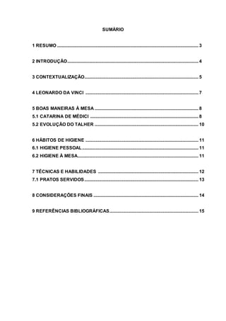 2
SUMÁRIO
1 RESUMO ............................................................................................................................ 3
2 INTRODUÇÃO................................................................................................................... 4
3 CONTEXTUALIZAÇÃO.................................................................................................... 5
4 LEONARDO DA VINCI ................................................................................................... 7
5 BOAS MANEIRAS À MESA ........................................................................................... 8
5.1 CATARINA DE MÉDICI ............................................................................................... 8
5.2 EVOLUÇÃO DO TALHER ........................................................................................... 10
6 HÁBITOS DE HIGIENE ................................................................................................... 11
6.1 HIGIENE PESSOAL...................................................................................................... 11
6.2 HIGIENE À MESA.......................................................................................................... 11
7 TÉCNICAS E HABILIDADES ........................................................................................ 12
7.1 PRATOS SERVIDOS.................................................................................................... 13
8 CONSIDERAÇÕES FINAIS ............................................................................................ 14
9 REFERÊNCIAS BIBLIOGRÁFICAS.............................................................................. 15
2
 