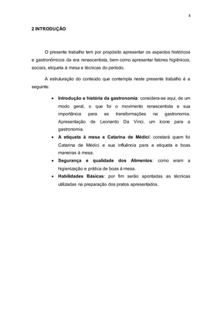 4
2 INTRODUÇÃO
O presente trabalho tem por propósito apresentar os aspectos históricos
e gastronômicos da era renascentista, bem como apresentar fatores higiênicos,
sociais, etiqueta à mesa e técnicas do período.
A estruturação do conteúdo que contempla neste presente trabalho é a
seguinte:
 Introdução e história da gastronomia: considera-se aqui, de um
modo geral, o que foi o movimento renascentista e sua
importância para as transformações na gastronomia.
Apresentação de Leonardo Da Vinci, um ícone para a
gastronomia.
 A etiqueta à mesa e Catarina de Médici: constará quem foi
Catarina de Médici e sua influência para a etiqueta e boas
maneiras à mesa.
 Segurança e qualidade dos Alimentos: como eram a
higienização e prática de boas à mesa.
 Habilidades Básicas: por fim serão apontadas as técnicas
utilizadas na preparação dos pratos apresentados.
 
