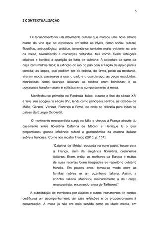 5
3 CONTEXTUALIZAÇÃO
O Renascimento foi um movimento cultural que marcou uma nova atitude
diante da vida que se expressou em todos os níveis, como social, cultural,
filosófico, antropológico, artístico, tornando-se também muito evidente na arte
da mesa, favorecendo a mudanças profundas, tais como: Servir refeições
criativas e bonitas; a aparição de livros de culinária; A cobertura da carne da
caça com molhos finos; a extinção do uso do pão com a função de apoio para a
comida; as sopas, que podiam ser de cebola, de favas, peixe ou mostarda,
viraram moda; passou-se a usar o garfo e o guardanapo; as peças esculpidas,
conhecidas como faianças italianas; as toalhas eram bordadas; e as
porcelanas transformaram e sofisticaram o comportamento à mesa.
Manifestou-se primeiro na Península Itálica, durante o final do século XIV
e teve seu apogeu no século XVI, tendo como principais centros, as cidades de
Milão, Gênova, Veneza, Florença e Roma, de onde se difundiu para todos os
países da Europa Ocidental.
O movimento renascentista surgiu na Itália e chegou à França através do
casamento entre florentina Catarina de Médici e Henrique II, o qual
proporcionou grande influência cultural e gastronômica da cozinha italiana
sobre a francesa. Como nos mostra Franco (2010, p. 157):
“Catarina de Médici, educada na corte papal, trouxe para
a França, além da elegância florentina, cozinheiros
italianos. Eram, então, os melhores da Europa e muitas
de suas receitas foram integradas ao repertório culinário
francês. Em poucos anos, tornou-se moda entre as
famílias nobres ter um cozinheiro italiano. Assim, a
cozinha italiana influenciou marcadamente a da França
renascentista, encerrando a era de Taillevent.”
A substituição de trombetas por alaúdes e outros instrumentos de cordas
certificava um acompanhamento as suas refeições e os proporcionavam à
conversação. A mesa já não era mais servida como na idade média, em
 