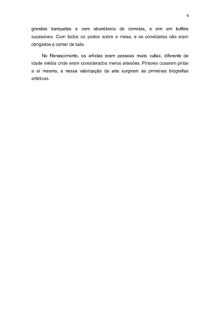 6
grandes banquetes e com abundância de comidas, e sim em buffets
sucessivos. Com todos os pratos sobre a mesa, e os convidados não eram
obrigados a comer de tudo.
No Renascimento, os artistas eram pessoas muito cultas, diferente da
idade média onde eram considerados meros artesões. Pintores ousaram pintar
a si mesmo, e nessa valorização da arte surgiram às primeiras biografias
artísticas.
 