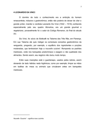 7
4 LEONARDO DA VINCI
O domínio de todo o conhecimento era a ambição do homem
renascentista, inclusive o gastronômico, então não poderia de deixar de citar o
grande pintor, inventor e cientista Leonardo Da Vinci (1542 – 1519), conhecido
especialmente pelo seu quadro Monalisa, era um grande gourmet e
vegetariano, provavelmente foi o autor do Código Romanov, do final do século
XV.
Da Vinci, foi sócio de Botticelli na Taberna das Três Rãs, em Florença.
Em sua Taberna ele quis instigar os comensais conceitos gastronômico da
vanguarda, pregando, por exemplo, o equilíbrio dos ingredientes e porções
moderadas, que lembrariam hoje a nouvelle cuisine¹. Rompendo os padrões
medievais, onde nos banquetes predominava o exagero e não qualidade dos
alimentos. Sendo assim, seu negócio não durou muito tempo.
Entre suas invenções está o guardanapo, usados pelos nobres, assim
deixando de lado hábitos nada higiênicos, como por exemplo, limpar as mãos
em toalhas de mesa ou animais que circulavam antes em banquetes
medievais.
_______________
Nouvelle Cousine¹ - significa nova cozinha.
 