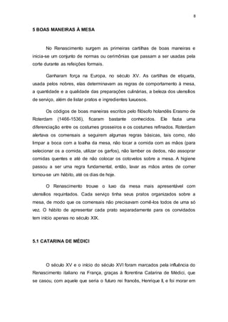 8
5 BOAS MANEIRAS À MESA
No Renascimento surgem as primeiras cartilhas de boas maneiras e
inicia-se um conjunto de normas ou cerimônias que passam a ser usadas pela
corte durante as refeições formais.
Ganharam força na Europa, no século XV. As cartilhas de etiqueta,
usada pelos nobres, elas determinavam as regras de comportamento à mesa,
a quantidade e a qualidade das preparações culinárias, a beleza dos utensílios
de serviço, além de listar pratos e ingredientes luxuosos.
Os códigos de boas maneiras escritos pelo filósofo holandês Erasmo de
Roterdam (1466-1536), ficaram bastante conhecidos. Ele fazia uma
diferenciação entre os costumes grosseiros e os costumes refinados. Roterdam
alertava os comensais a seguirem algumas regras básicas, tais como, não
limpar a boca com a toalha da mesa, não tocar a comida com as mãos (para
selecionar os a comida, utilizar os garfos), não lamber os dedos, não assoprar
comidas quentes e até de não colocar os cotovelos sobre a mesa. A higiene
passou a ser uma regra fundamental, então, lavar as mãos antes de comer
tornou-se um hábito, até os dias de hoje.
O Renascimento trouxe o luxo da mesa mais apresentável com
utensílios requintados. Cada serviço tinha seus pratos organizados sobre a
mesa, de modo que os comensais não precisavam comê-los todos de uma só
vez. O hábito de apresentar cada prato separadamente para os convidados
tem início apenas no século XIX.
5.1 CATARINA DE MÉDICI
O século XV e o início do século XVI foram marcados pela influência do
Renascimento italiano na França, graças à florentina Catarina de Médici, que
se casou, com aquele que seria o futuro rei francês, Henrique II, e foi morar em
 