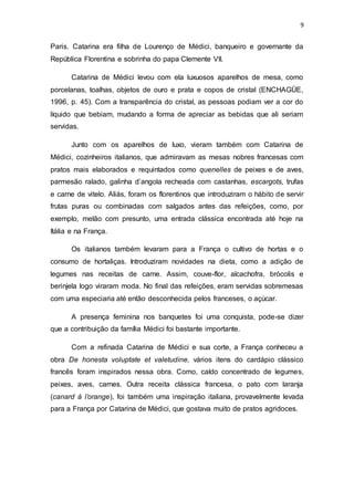 9
Paris. Catarina era filha de Lourenço de Médici, banqueiro e governante da
República Florentina e sobrinha do papa Clemente VII.
Catarina de Médici levou com ela luxuosos aparelhos de mesa, como
porcelanas, toalhas, objetos de ouro e prata e copos de cristal (ENCHAGÜE,
1996, p. 45). Com a transparência do cristal, as pessoas podiam ver a cor do
líquido que bebiam, mudando a forma de apreciar as bebidas que ali seriam
servidas.
Junto com os aparelhos de luxo, vieram também com Catarina de
Médici, cozinheiros italianos, que admiravam as mesas nobres francesas com
pratos mais elaborados e requintados como quenelles de peixes e de aves,
parmesão ralado, galinha d’angola recheada com castanhas, escargots, trufas
e carne de vitelo. Aliás, foram os florentinos que introduziram o hábito de servir
frutas puras ou combinadas com salgados antes das refeições, como, por
exemplo, melão com presunto, uma entrada clássica encontrada até hoje na
Itália e na França.
Os italianos também levaram para a França o cultivo de hortas e o
consumo de hortaliças. Introduziram novidades na dieta, como a adição de
legumes nas receitas de carne. Assim, couve-flor, alcachofra, brócolis e
berinjela logo viraram moda. No final das refeições, eram servidas sobremesas
com uma especiaria até então desconhecida pelos franceses, o açúcar.
A presença feminina nos banquetes foi uma conquista, pode-se dizer
que a contribuição da família Médici foi bastante importante.
Com a refinada Catarina de Médici e sua corte, a França conheceu a
obra De honesta voluptate et valetudine, vários itens do cardápio clássico
francês foram inspirados nessa obra. Como, caldo concentrado de legumes,
peixes, aves, carnes. Outra receita clássica francesa, o pato com laranja
(canard à l’orange), foi também uma inspiração italiana, provavelmente levada
para a França por Catarina de Médici, que gostava muito de pratos agridoces.
 