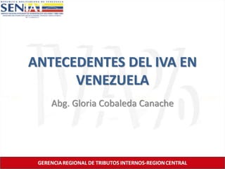 ANTECEDENTES DEL IVA EN 
VENEZUELA 
Abg. Gloria Cobaleda Canache 
 