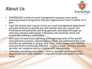 About Us
• EVENTOLOGY is both an event management company, and a party
  planning resource designed to help you organize your event in whole, or in
  part.
• From the minute your inquiry arrives our event management department
  will work tirelessly to provide you with exactly what you require. Our
  methodical and systematic planning approach, developed through our
  extensive research with private individuals and corporate clients will
  ensure that nothing is overlooked.
• With years of experience operating and organizing some of the world’s
  most glamorous parties, and prestigious events, we understand that each
  function we undertake is unique. Each client; each budget; each location;
  and each brief is intrinsically different – and as a result, wherever possible,
  we tailor our response and our creative skills appropriately.
• Ultimately everything is possible……and our bespoke event production
  department can create whatever is required to take your guest’s breath
  away.
 