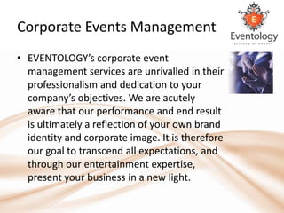 Corporate Events Management
• EVENTOLOGY’s corporate event
  management services are unrivalled in their
  professionalism and dedication to your
  company’s objectives. We are acutely
  aware that our performance and end result
  is ultimately a reflection of your own brand
  identity and corporate image. It is therefore
  our goal to transcend all expectations, and
  through our entertainment expertise,
  present your business in a new light.
 