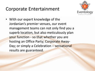 Corporate Entertainment
• With our expert knowledge of the
  Jordanian’s premier venues, our event
  management teams can not only find you a
  superb location, but also meticulously plan
  your function - so that whether you are
  hosting an Office Party; Corporate Away-
  Day; or simply a Celebration – sensational
  results are guaranteed.
 