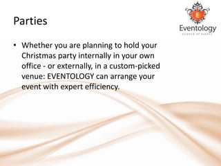 Parties
• Whether you are planning to hold your
  Christmas party internally in your own
  office - or externally, in a custom-picked
  venue: EVENTOLOGY can arrange your
  event with expert efficiency.
 