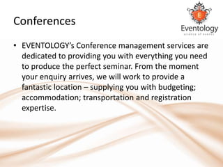 Conferences
• EVENTOLOGY’s Conference management services are
  dedicated to providing you with everything you need
  to produce the perfect seminar. From the moment
  your enquiry arrives, we will work to provide a
  fantastic location – supplying you with budgeting;
  accommodation; transportation and registration
  expertise.
 
