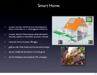 Smart Home
• consumi termici: carichi termici, climatizzazione
estiva e invernale, a.c.s., ombreggiatura dinamica
• consumi elettrici: illuminazione, elettrodomestici,
stand-by, impianti a rinnovabili, accumuli, contratti
• risparmio idrico: recupero, ﬁltraggio
• gestione dei riﬁuti: materie prime seconde, energia
• sensori ambientali, biometrici e di emergenza
• servizi intelligenti: manutenzione, P.A., consegne
31
 