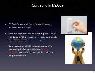 • E.S.Co. è l’acronimo di Energy Service Company o
Società di Servizi Energetici
• Sono nate negli Stati Uniti tra la ﬁne degli anni ’70 e gli
inizi degli anni ’80 per rispondere in modo concreto alla
crescente richiesta di risparmio energetico
• Sono riconosciute a livello internazionale come lo
strumento più efﬁcace per effettuare il cambio
tecnologico necessario ad imboccare la strada dello
sviluppo sostenibile
Cosa sono le E.S.Co.?
33
 